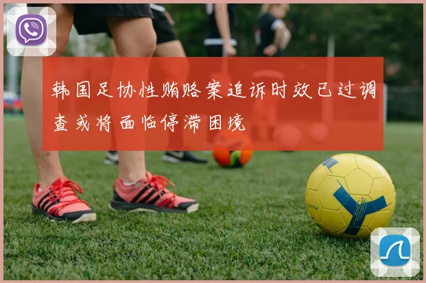韩国足协性贿赂案追诉时效已过调查或将面临停滞困境