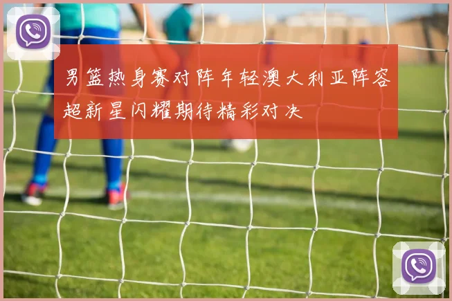 男篮热身赛对阵年轻澳大利亚阵容超新星闪耀期待精彩对决