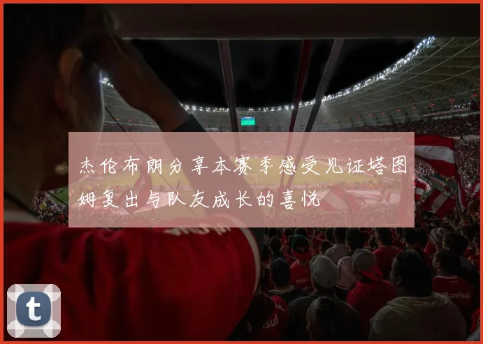 杰伦布朗分享本赛季感受见证塔图姆复出与队友成长的喜悦