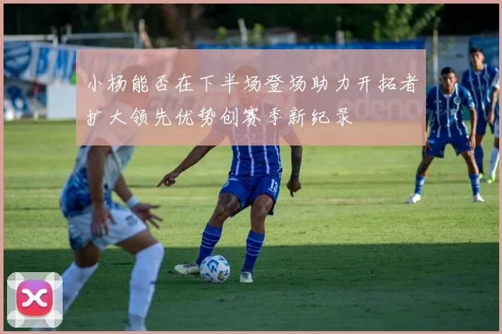 小杨能否在下半场登场助力开拓者扩大领先优势创赛季新纪录