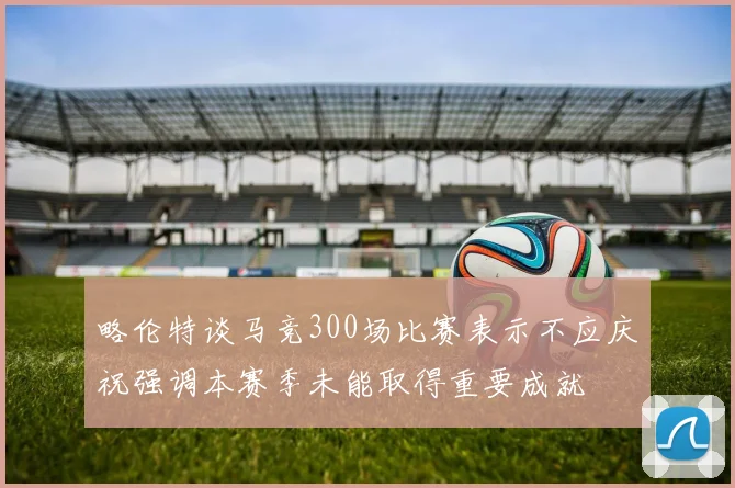 略伦特谈马竞300场比赛表示不应庆祝强调本赛季未能取得重要成就