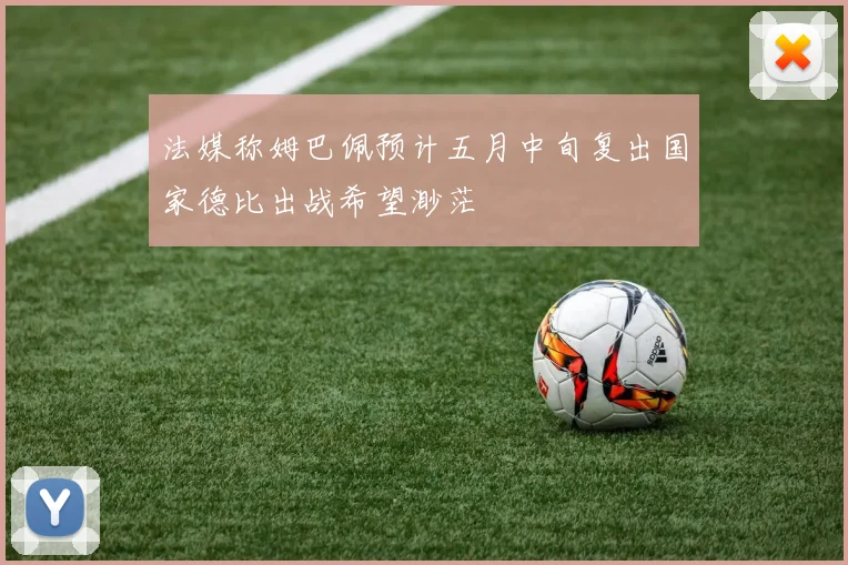 法媒称姆巴佩预计五月中旬复出国家德比出战希望渺茫