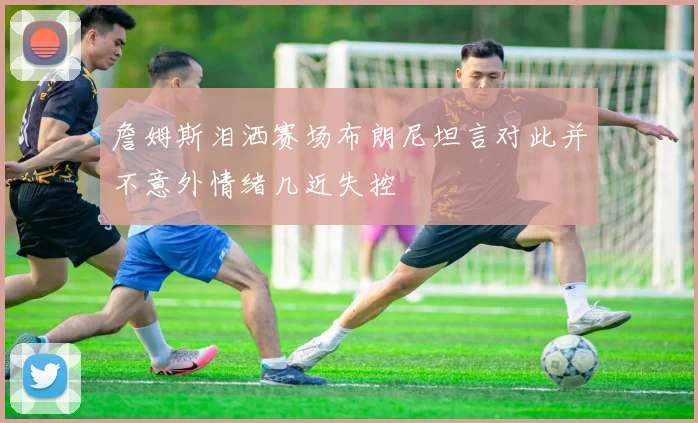 詹姆斯泪洒赛场布朗尼坦言对此并不意外情绪几近失控