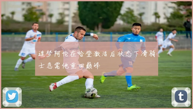 追梦阿伦在哈登激活后状态下滑骑士急需他重回巅峰