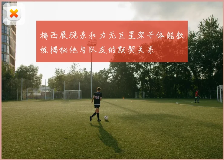 梅西展现亲和力无巨星架子体能教练揭秘他与队友的默契关系