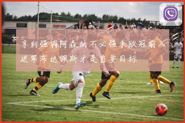 亨利强调阿森纳不必强求欧冠前八进军布达佩斯才是首要目标