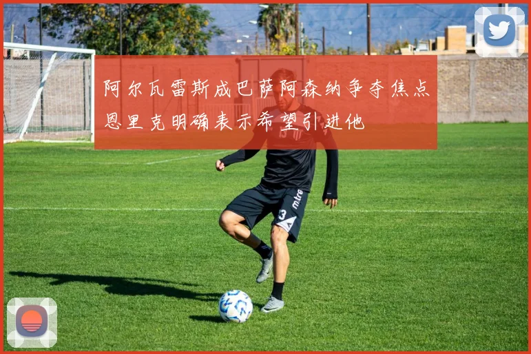 阿尔瓦雷斯成巴萨阿森纳争夺焦点恩里克明确表示希望引进他