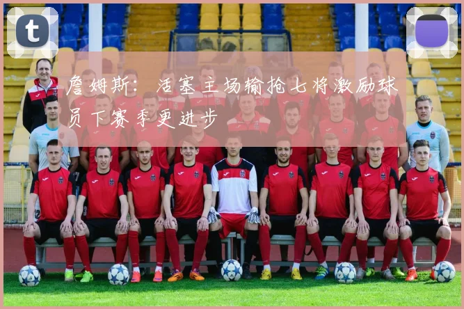 詹姆斯:活塞主场输抢七将激励球员下赛季更进步